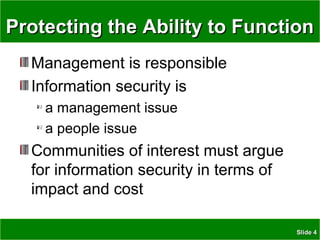 SlideSlide 44
Protecting the Ability to FunctionProtecting the Ability to Function
Management is responsible
Information security is
a management issue
a people issue
Communities of interest must argue
for information security in terms of
impact and cost
 