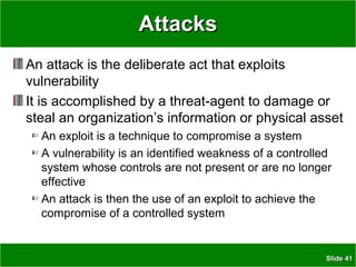 SlideSlide 4141
AttacksAttacks
An attack is the deliberate act that exploits
vulnerability
It is accomplished by a threat-agent to damage or
steal an organization’s information or physical asset
An exploit is a technique to compromise a system
A vulnerability is an identified weakness of a controlled
system whose controls are not present or are no longer
effective
An attack is then the use of an exploit to achieve the
compromise of a controlled system
 