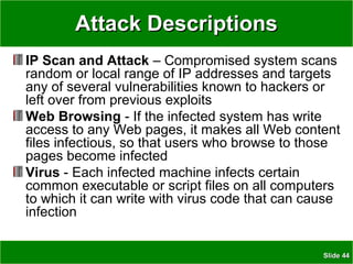 SlideSlide 4444
Attack DescriptionsAttack Descriptions
IP Scan and Attack – Compromised system scans
random or local range of IP addresses and targets
any of several vulnerabilities known to hackers or
left over from previous exploits
Web Browsing - If the infected system has write
access to any Web pages, it makes all Web content
files infectious, so that users who browse to those
pages become infected
Virus - Each infected machine infects certain
common executable or script files on all computers
to which it can write with virus code that can cause
infection
 