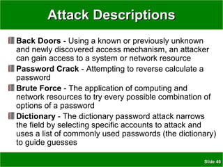 SlideSlide 4646
Attack DescriptionsAttack Descriptions
Back Doors - Using a known or previously unknown
and newly discovered access mechanism, an attacker
can gain access to a system or network resource
Password Crack - Attempting to reverse calculate a
password
Brute Force - The application of computing and
network resources to try every possible combination of
options of a password
Dictionary - The dictionary password attack narrows
the field by selecting specific accounts to attack and
uses a list of commonly used passwords (the dictionary)
to guide guesses
 