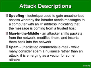SlideSlide 4949
Attack DescriptionsAttack Descriptions
Spoofing - technique used to gain unauthorized
access whereby the intruder sends messages to
a computer with an IP address indicating that
the message is coming from a trusted host
Man-in-the-Middle - an attacker sniffs packets
from the network, modifies them, and inserts
them back into the network
Spam - unsolicited commercial e-mail - while
many consider spam a nuisance rather than an
attack, it is emerging as a vector for some
attacks
 