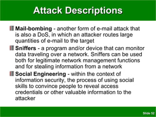 SlideSlide 5252
Attack DescriptionsAttack Descriptions
Mail-bombing - another form of e-mail attack that
is also a DoS, in which an attacker routes large
quantities of e-mail to the target
Sniffers - a program and/or device that can monitor
data traveling over a network. Sniffers can be used
both for legitimate network management functions
and for stealing information from a network
Social Engineering - within the context of
information security, the process of using social
skills to convince people to reveal access
credentials or other valuable information to the
attacker
 