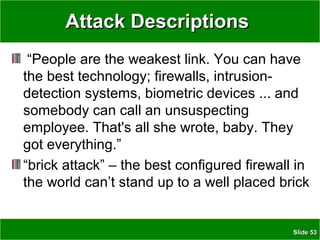 SlideSlide 5353
Attack DescriptionsAttack Descriptions
“People are the weakest link. You can have
the best technology; firewalls, intrusion-
detection systems, biometric devices ... and
somebody can call an unsuspecting
employee. That's all she wrote, baby. They
got everything.”
“brick attack” – the best configured firewall in
the world can’t stand up to a well placed brick
 
