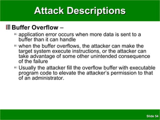 SlideSlide 5454
Attack DescriptionsAttack Descriptions
Buffer Overflow –
application error occurs when more data is sent to a
buffer than it can handle
when the buffer overflows, the attacker can make the
target system execute instructions, or the attacker can
take advantage of some other unintended consequence
of the failure
Usually the attacker fill the overflow buffer with executable
program code to elevate the attacker’s permission to that
of an administrator.
 