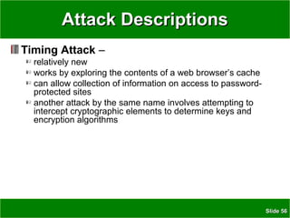 SlideSlide 5656
Attack DescriptionsAttack Descriptions
Timing Attack –
relatively new
works by exploring the contents of a web browser’s cache
can allow collection of information on access to password-
protected sites
another attack by the same name involves attempting to
intercept cryptographic elements to determine keys and
encryption algorithms
 