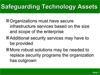 SlideSlide 77
Safeguarding Technology AssetsSafeguarding Technology Assets
Organizations must have secure
infrastructure services based on the size
and scope of the enterprise
Additional security services may have to
be provided
More robust solutions may be needed to
replace security programs the organization
has outgrown
 