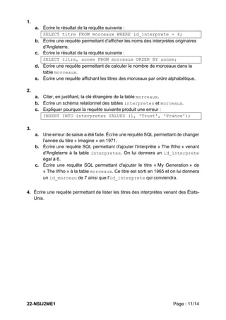 22-NSIJ2ME1 Page : 11/14
1.
a. Écrire le résultat de la requête suivante :
SELECT titre FROM morceaux WHERE id_interprete = 4;
b. Écrire une requête permettant d'afficher les noms des interprètes originaires
d'Angleterre.
c. Écrire le résultat de la requête suivante :
SELECT titre, annee FROM morceaux ORDER BY annee;
d. Écrire une requête permettant de calculer le nombre de morceaux dans la
table morceaux.
e. Écrire une requête affichant les titres des morceaux par ordre alphabétique.
2.
a. Citer, en justifiant, la clé étrangère de la table morceaux.
b. Écrire un schéma relationnel des tables interpretes et morceaux.
c. Expliquer pourquoi la requête suivante produit une erreur :
INSERT INTO interpretes VALUES (1, 'Trust', 'France');
3.
a. Une erreur de saisie a été faite. Écrire une requête SQL permettant de changer
l’année du titre « Imagine » en 1971.
b. Écrire une requête SQL permettant d'ajouter l'interprète « The Who » venant
d'Angleterre à la table interpretes. On lui donnera un id_interprete
égal à 6.
c. Écrire une requête SQL permettant d'ajouter le titre « My Generation » de
« The Who » à la table morceaux. Ce titre est sorti en 1965 et on lui donnera
un id_morceau de 7 ainsi que l'id_interprete qui conviendra.
4. Écrire une requête permettant de lister les titres des interprètes venant des États-
Unis.
 