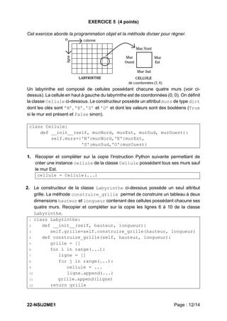 22-NSIJ2ME1 Page : 12/14
EXERCICE 5 (4 points)
Cet exercice aborde la programmation objet et la méthode diviser pour régner.
Un labyrinthe est composé de cellules possédant chacune quatre murs (voir ci-
dessus). La cellule en haut à gauche du labyrinthe est de coordonnées (0, 0). On définit
la classe Cellule ci-dessous. Le constructeur possède un attribut murs de type dict
dont les clés sont ’N’, ’E’, ’S’ et ’O’ et dont les valeurs sont des booléens (True
si le mur est présent et False sinon).
class Cellule:
def __init__(self, murNord, murEst, murSud, murOuest):
self.murs={'N':murNord,'E':murEst,
'S':murSud,'O':murOuest}
1. Recopier et compléter sur la copie l'instruction Python suivante permettant de
créer une instance cellule de la classe Cellule possédant tous ses murs sauf
le mur Est.
cellule = Cellule(...)
2. Le constructeur de la classe Labyrinthe ci-dessous possède un seul attribut
grille. La méthode construire_grille permet de construire un tableau à deux
dimensions hauteur et longueur contenant des cellules possédant chacune ses
quatre murs. Recopier et compléter sur la copie les lignes 6 à 10 de la classe
Labyrinthe.
1 class Labyrinthe:
2 def __init__(self, hauteur, longueur):
3 self.grille=self.construire_grille(hauteur, longueur)
4 def construire_grille(self, hauteur, longueur):
5 grille = []
6 for i in range(...):
7 ligne = []
8 for j in range(...):
9 cellule = ...
10 ligne.append(...)
11 grille.append(ligne)
12 return grille
 