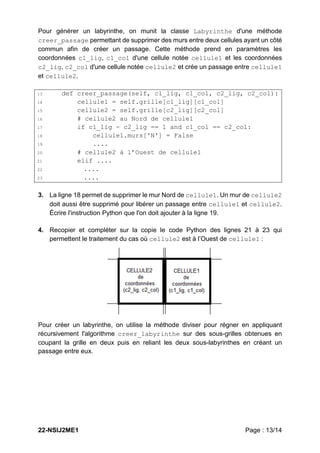 22-NSIJ2ME1 Page : 13/14
Pour générer un labyrinthe, on munit la classe Labyrinthe d'une méthode
creer_passage permettant de supprimer des murs entre deux cellules ayant un côté
commun afin de créer un passage. Cette méthode prend en paramètres les
coordonnées c1_lig, c1_col d'une cellule notée cellule1 et les coordonnées
c2_lig, c2_col d'une cellule notée cellule2 et crée un passage entre cellule1
et cellule2.
13 def creer_passage(self, c1_lig, c1_col, c2_lig, c2_col):
14 cellule1 = self.grille[c1_lig][c1_col]
15 cellule2 = self.grille[c2_lig][c2_col]
16 # cellule2 au Nord de cellule1
17 if c1_lig - c2_lig == 1 and c1_col == c2_col:
18 cellule1.murs['N'] = False
19 ....
20 # cellule2 à l’Ouest de cellule1
21 elif ....
22 ....
23 ....
3. La ligne 18 permet de supprimer le mur Nord de cellule1. Un mur de cellule2
doit aussi être supprimé pour libérer un passage entre cellule1 et cellule2.
Écrire l'instruction Python que l'on doit ajouter à la ligne 19.
4. Recopier et compléter sur la copie le code Python des lignes 21 à 23 qui
permettent le traitement du cas où cellule2 est à l’Ouest de cellule1 :
Pour créer un labyrinthe, on utilise la méthode diviser pour régner en appliquant
récursivement l'algorithme creer_labyrinthe sur des sous-grilles obtenues en
coupant la grille en deux puis en reliant les deux sous-labyrinthes en créant un
passage entre eux.
 
