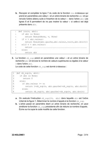 22-NSIJ2ME1 Page : 3/14
b. Recopier et compléter la ligne 7 du code de la fonction ins ci-dessous qui
prend en paramètres une valeur v et un arbre binaire de recherche abr et qui
renvoie l’arbre obtenu suite à l’insertion de la valeur v dans l’arbre abr. Les
lignes 8 et 9 permettent de ne pas insérer la valeur v si celle-ci est déjà
présente dans abr.
1 def ins(v, abr):
2 if abr is None:
3 return Noeud(None, v, None)
4 if v > abr.valeur:
5 return Noeud(abr.gauche,abr.valeur,ins(v,abr.droit))
6 elif v < abr.valeur:
7 return ............................................
8 else:
9 return abr
3. La fonction nb_sup prend en paramètres une valeur v et un arbre binaire de
recherche abr et renvoie le nombre de valeurs supérieures ou égales à la valeur
v dans l’arbre abr.
Le code de cette fonction nb_sup est donné ci-dessous :
1 def nb_sup(v, abr):
2 if abr is None:
3 return 0
4 else:
5 if abr.valeur >= v:
6 return 1+nb_sup(v, abr.gauche)+nb_sup(v, abr.droit)
7 else:
8 return nb_sup(v, abr.gauche)+nb_sup(v, abr.droit)
a. On exécute l’instruction nb_sup(16, abr) dans laquelle abr est l’arbre
initial de la figure 1. Déterminer le nombre d’appels à la fonction nb_sup.
b. L’arbre passé en paramètre étant un arbre binaire de recherche, on peut
améliorer la fonction nb_sup précédente afin de réduire ce nombre d’appels.
Écrire sur la copie le code modifié de cette fonction.
 