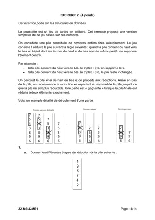 22-NSIJ2ME1 Page : 4/14
EXERCICE 2 (4 points)
Cet exercice porte sur les structures de données.
La poussette est un jeu de cartes en solitaire. Cet exercice propose une version
simplifiée de ce jeu basée sur des nombres.
On considère une pile constituée de nombres entiers tirés aléatoirement. Le jeu
consiste à réduire la pile suivant la règle suivante : quand la pile contient du haut vers
le bas un triplet dont les termes du haut et du bas sont de même parité, on supprime
l'élément central.
Par exemple :
 Si la pile contient du haut vers le bas, le triplet 1 0 3, on supprime le 0.
 Si la pile contient du haut vers le bas, le triplet 1 0 8, la pile reste inchangée.
On parcourt la pile ainsi de haut en bas et on procède aux réductions. Arrivé en bas
de la pile, on recommence la réduction en repartant du sommet de la pile jusqu'à ce
que la pile ne soit plus réductible. Une partie est « gagnante » lorsque la pile finale est
réduite à deux éléments exactement.
Voici un exemple détaillé de déroulement d'une partie.
1.
a. Donner les différentes étapes de réduction de la pile suivante :
 