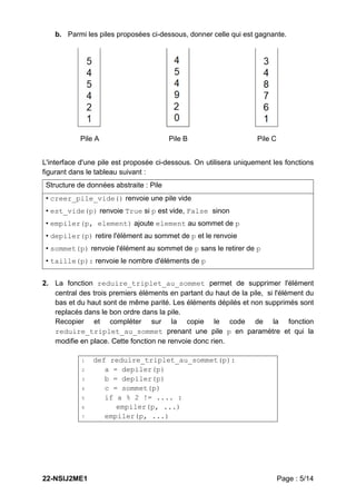 22-NSIJ2ME1 Page : 5/14
b. Parmi les piles proposées ci-dessous, donner celle qui est gagnante.
Pile A Pile B Pile C
L'interface d'une pile est proposée ci-dessous. On utilisera uniquement les fonctions
figurant dans le tableau suivant :
2. La fonction reduire_triplet_au_sommet permet de supprimer l'élément
central des trois premiers éléments en partant du haut de la pile, si l'élément du
bas et du haut sont de même parité. Les éléments dépilés et non supprimés sont
replacés dans le bon ordre dans la pile.
Recopier et compléter sur la copie le code de la fonction
reduire_triplet_au_sommet prenant une pile p en paramètre et qui la
modifie en place. Cette fonction ne renvoie donc rien.
1 def reduire_triplet_au_sommet(p):
2 a = depiler(p)
3 b = depiler(p)
4 c = sommet(p)
5 if a % 2 != .... :
6 empiler(p, ...)
7 empiler(p, ...)
Structure de données abstraite : Pile
• creer_pile_vide() renvoie une pile vide
• est_vide(p) renvoie True si p est vide, False sinon
• empiler(p, element) ajoute element au sommet de p
• depiler(p) retire l'élément au sommet de p et le renvoie
• sommet(p) renvoie l'élément au sommet de p sans le retirer de p
• taille(p): renvoie le nombre d'éléments de p
 