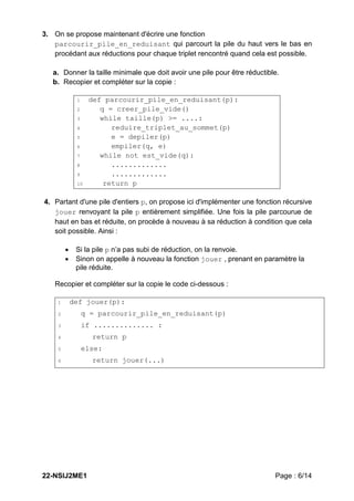 22-NSIJ2ME1 Page : 6/14
3. On se propose maintenant d'écrire une fonction
parcourir_pile_en_reduisant qui parcourt la pile du haut vers le bas en
procédant aux réductions pour chaque triplet rencontré quand cela est possible.
a. Donner la taille minimale que doit avoir une pile pour être réductible.
b. Recopier et compléter sur la copie :
1 def parcourir_pile_en_reduisant(p):
2 q = creer_pile_vide()
3 while taille(p) >= ....:
4 reduire_triplet_au_sommet(p)
5 e = depiler(p)
6 empiler(q, e)
7 while not est_vide(q):
8 .............
9 .............
10 return p
4. Partant d'une pile d'entiers p, on propose ici d'implémenter une fonction récursive
jouer renvoyant la pile p entièrement simplifiée. Une fois la pile parcourue de
haut en bas et réduite, on procède à nouveau à sa réduction à condition que cela
soit possible. Ainsi :
 Si la pile p n’a pas subi de réduction, on la renvoie.
 Sinon on appelle à nouveau la fonction jouer , prenant en paramètre la
pile réduite.
Recopier et compléter sur la copie le code ci-dessous :
1 def jouer(p):
2 q = parcourir_pile_en_reduisant(p)
3 if .............. :
4 return p
5 else:
6 return jouer(...)
 