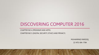 DISCOVERING COMPUTER 2016
CHAPTER NO 4 (PROGRAM AND APPS)
CHAPTER NO 5 (DIGITAL SECURITY, ETHICS AND PRIVACY)
MUHAMMAD FAROOQ
22-NTU-BA-1784
 