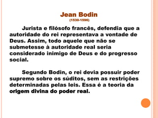 Jean Bodin
(1530-1596)
Jurista e filósofo francês, defendia que a
autoridade do rei representava a vontade de
Deus. Assim, todo aquele que não se
submetesse à autoridade real seria
considerado inimigo de Deus e do progresso
social.
Segundo Bodin, o rei devia possuir poder
supremo sobre os súditos, sem as restrições
determinadas pelas leis. Essa é a teoria da
origem divina do poder real.
 