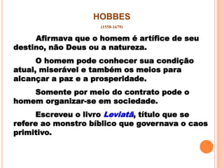 HOBBES
(1558-1679)
Afirmava que o homem é artífice de seu
destino, não Deus ou a natureza.
O homem pode conhecer sua condição
atual, miserável e também os meios para
alcançar a paz e a prosperidade.
Somente por meio do contrato pode o
homem organizar-se em sociedade.
Escreveu o livro Leviatã, título que se
refere ao monstro bíblico que governava o caos
primitivo.
 