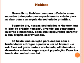 Hobbes
Nesse livro, Hobbes compara o Estado a um
monstro todo-poderoso especialmente criado para
acabar com a anarquia da sociedade primitiva.
Segundo ele, nessas sociedades o “homem era
o lobo do próprio homem”, vivendo em constantes
guerras e matanças, cada qual procurando garantir
a sua própria sobrevivência.
Só havia uma solução para acabar com a
brutalidade: entregar o poder a um só homem – o
rei. Esse rei governaria a sociedade, eliminando a
desordem e dando segurança à população. Essa é a
teoria do contrato social.
 