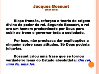Bispo francês, reforçou a teoria da origem
divina do poder do rei. Segundo Bossuet, o rei
era um homem predestinado por Deus para
subir ao trono e governar toda a sociedade.
Por isso, não precisava dar explicações a
ninguém sobre suas atitudes. Só Deus poderia
julga-las.
Bossuet criou uma frase que se tornou
verdadeiro lema do Estado absolutista: Um rei,
uma fé, uma lei.
Jacques Bossuet
(1627-1704)
 