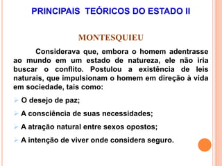 PRINCIPAIS TEÓRICOS DO ESTADO II
MONTESQUIEU
Considerava que, embora o homem adentrasse
ao mundo em um estado de natureza, ele não iria
buscar o conflito. Postulou a existência de leis
naturais, que impulsionam o homem em direção à vida
em sociedade, tais como:
 O desejo de paz;
 A consciência de suas necessidades;
 A atração natural entre sexos opostos;
 A intenção de viver onde considera seguro.
 