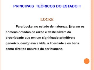PRINCIPAIS TEÓRICOS DO ESTADO II
LOCKE
Para Locke, no estado de natureza, já eram os
homens dotados de razão e desfrutavam da
propriedade que em um significado primitivo e
genérico, designava a vida, a liberdade e os bens
como direitos naturais do ser humano.
 