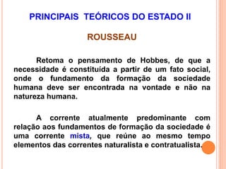 ROUSSEAU
Retoma o pensamento de Hobbes, de que a
necessidade é constituída a partir de um fato social,
onde o fundamento da formação da sociedade
humana deve ser encontrada na vontade e não na
natureza humana.
A corrente atualmente predominante com
relação aos fundamentos de formação da sociedade é
uma corrente mista, que reúne ao mesmo tempo
elementos das correntes naturalista e contratualista.
PRINCIPAIS TEÓRICOS DO ESTADO II
 