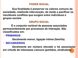 PODER SOCIAL
Sua finalidade é preservar os valores comuns da
sociedade, mediante intervenção, de modo a pacificar os
inevitáveis conflitos que surgem entre indivíduos e
grupos sociais.
GRUPO SOCIAL
É o conjunto variável de pessoas associadas
permanentemente por processos de interação. São
classificados em:
 PRIMÁRIOS
Geralmente menor, ligação íntima (família).
 SECUNDÁRIOS
Geralmente em número elevado e há associação
em virtude de interesses comuns (partidos, sindicatos).
 