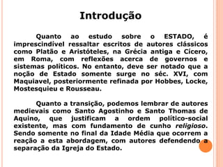 Quanto ao estudo sobre o ESTADO, é
imprescindível ressaltar escritos de autores clássicos
como Platão e Aristóteles, na Grécia antiga e Cícero,
em Roma, com reflexões acerca de governos e
sistemas políticos. No entanto, deve ser notado que a
noção de Estado somente surge no séc. XVI, com
Maquiavel, posteriormente refinada por Hobbes, Locke,
Mostesquieu e Rousseau.
Quanto a transição, podemos lembrar de autores
medievais como Santo Agostinho e Santo Thomas de
Aquino, que justificam a ordem político-social
existente, mas com fundamento de cunho religioso.
Sendo somente no final da Idade Média que ocorrem a
reação a esta abordagem, com autores defendendo a
separação da Igreja do Estado.
Introdução
 