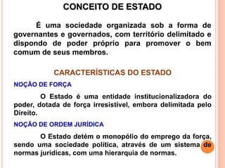 CONCEITO DE ESTADO
É uma sociedade organizada sob a forma de
governantes e governados, com território delimitado e
dispondo de poder próprio para promover o bem
comum de seus membros.
CARACTERÍSTICAS DO ESTADO
NOÇÃO DE FORÇA
O Estado é uma entidade institucionalizadora do
poder, dotada de força irresistível, embora delimitada pelo
Direito.
NOÇÃO DE ORDEM JURÍDICA
O Estado detém o monopólio do emprego da força,
sendo uma sociedade política, através de um sistema de
normas jurídicas, com uma hierarquia de normas.
 