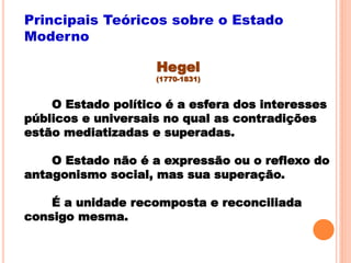 Hegel
(1770-1831)
O Estado político é a esfera dos interesses
públicos e universais no qual as contradições
estão mediatizadas e superadas.
O Estado não é a expressão ou o reflexo do
antagonismo social, mas sua superação.
É a unidade recomposta e reconciliada
consigo mesma.
Principais Teóricos sobre o Estado
Moderno
 