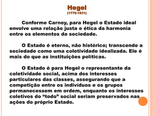 Conforme Carnoy, para Hegel o Estado ideal
envolve uma relação justa e ética da harmonia
entre os elementos da sociedade.
O Estado é eterno, não histórico; transcende a
sociedade como uma coletividade idealizada. Ele é
mais do que as instituições políticas.
O Estado é para Hegel o representante da
coletividade social, acima dos interesses
particulares das classes, assegurando que a
competição entre os indivíduos e os grupos
permanecessem em ordem, enquanto os interesses
coletivos do “todo” social seriam preservados nas
ações do próprio Estado.
Hegel
(1770-1831)
 
