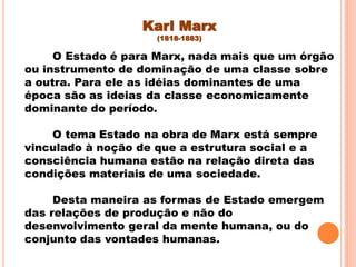 Karl Marx
(1818-1883)
O Estado é para Marx, nada mais que um órgão
ou instrumento de dominação de uma classe sobre
a outra. Para ele as idéias dominantes de uma
época são as ideias da classe economicamente
dominante do período.
O tema Estado na obra de Marx está sempre
vinculado à noção de que a estrutura social e a
consciência humana estão na relação direta das
condições materiais de uma sociedade.
Desta maneira as formas de Estado emergem
das relações de produção e não do
desenvolvimento geral da mente humana, ou do
conjunto das vontades humanas.
 