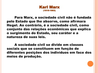 Karl Marx
(1818-1883)
Para Marx, a sociedade civil não é fundada
pelo Estado que lhe absorve, como afirmara
Hegel. Ao contrário, é a sociedade civil, como
conjunto das relações econômicas que explica
o surgimento do Estado, seu caráter e a
natureza de suas leis.
A sociedade civil se divide em classes
sociais que se constituem em função de
diferentes posições dos indivíduos em face dos
meios de produção.
 