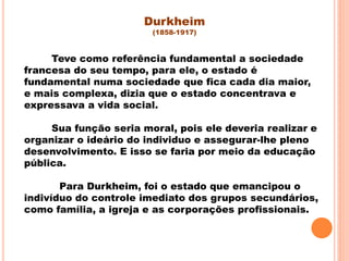 Teve como referência fundamental a sociedade
francesa do seu tempo, para ele, o estado é
fundamental numa sociedade que fica cada dia maior,
e mais complexa, dizia que o estado concentrava e
expressava a vida social.
Sua função seria moral, pois ele deveria realizar e
organizar o ideário do individuo e assegurar-lhe pleno
desenvolvimento. E isso se faria por meio da educação
pública.
Para Durkheim, foi o estado que emancipou o
indivíduo do controle imediato dos grupos secundários,
como família, a igreja e as corporações profissionais.
Durkheim
(1858-1917)
 