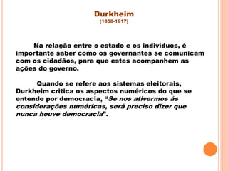 Na relação entre o estado e os indivíduos, é
importante saber como os governantes se comunicam
com os cidadãos, para que estes acompanhem as
ações do governo.
Quando se refere aos sistemas eleitorais,
Durkheim critica os aspectos numéricos do que se
entende por democracia, “Se nos ativermos ás
considerações numéricas, será preciso dizer que
nunca houve democracia”.
Durkheim
(1858-1917)
 