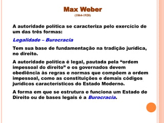 Max Weber
(1864-1920)
A autoridade política se caracteriza pelo exercício de
um das três formas:
Legalidade – Burocracia
Tem sua base de fundamentação na tradição jurídica,
no direito.
A autoridade política é legal, pautada pela “ordem
impessoal do direito” e os governados devem
obediência às regras e normas que compõem a ordem
impessoal, como as constituições e demais códigos
jurídicos característicos do Estado Moderno.
A forma em que se estrutura e funciona um Estado de
Direito ou de bases legais é a Burocracia.
 