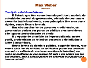 Max Weber
(1864-1920)
Tradição – Patrimonialismo
É Estado que têm como domínio político o modelo de
autoridade pessoal do governante, advinda do costume e
exercida tradicionalmente, seus princípios têm uma certa
rigidez, sendo fixos e formais.
Nas circunstâncias de governos tradicionais, os
governados podem ser pares ou súditos e os servidores
são ligados pessoalmente ao chefe.
É o oposto do princípio da impessoalidade, neste
perfil, predominam as relações pessoais e de influência
junto à autoridade.
Nesta forma de domínio político, segundo Weber, “sua
norma nada tem de racional ou de técnico, possui um conteúdo
concreto: a validade do costume considerado inviolável, em
razão da santidade do que sempre foi. Não é um código que faz
sua unidade, mas a própria pessoa do soberano que perpetua o
„eterno ontem‟”.
 