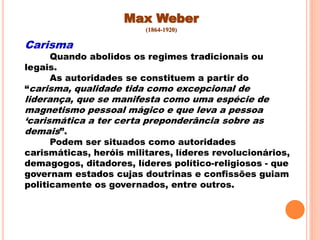 Max Weber
(1864-1920)
Carisma
Quando abolidos os regimes tradicionais ou
legais.
As autoridades se constituem a partir do
“carisma, qualidade tida como excepcional de
liderança, que se manifesta como uma espécie de
magnetismo pessoal mágico e que leva a pessoa
„carismática a ter certa preponderância sobre as
demais”.
Podem ser situados como autoridades
carismáticas, heróis militares, líderes revolucionários,
demagogos, ditadores, líderes político-religiosos - que
governam estados cujas doutrinas e confissões guiam
politicamente os governados, entre outros.
 