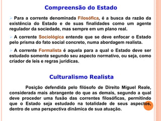 Compreensão do Estado
 Para a corrente denominada Filosófica, é a busca da razão da
existência do Estado e de suas finalidades como um agente
regulador da sociedade, mas sempre em um plano real.
 A corrente Sociológica entende que se deve enfocar o Estado
pelo prisma do fato social concreto, numa abordagem realista.
 A corrente Formalista é aquela para a qual o Estado deve ser
estudado somente segundo seu aspecto normativo, ou seja, como
criador de leis e regras jurídicas.
Culturalismo Realista
Posição defendida pelo filósofo de Direito Miguel Reale,
considerada mais abrangente do que as demais, segundo a qual
deve proceder uma fusão das correntes filosóficas, permitindo
que o Estado seja estudado na totalidade de seus aspectos,
dentro de uma perspectiva dinâmica de sua atuação.
 