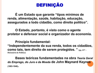 DEFINIÇÃO
É um Estado que garante “tipos mínimos de
renda, alimentação, saúde, habitação, educação,
assegurados a todo cidadão, como direito político”.
O Estado, portanto, é visto como o agente
protetor e defensor social e organizador da economia.
Princípio fundamental:
“Independentemente da sua renda, todos os cidadãos,
como tais, tem direito de serem protegidos. ” (pg. 417 –
Dicionário de Política)
Bases teóricas fundamentadas na obra Teoria Geral
do Emprego, do Juro e da Moeda de John Maynard Keynes
(1883-1946).
 