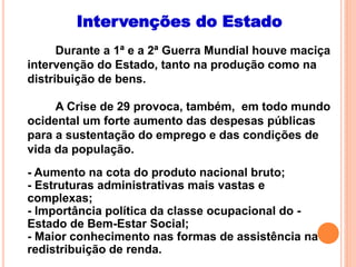 Intervenções do Estado
Durante a 1ª e a 2ª Guerra Mundial houve maciça
intervenção do Estado, tanto na produção como na
distribuição de bens.
A Crise de 29 provoca, também, em todo mundo
ocidental um forte aumento das despesas públicas
para a sustentação do emprego e das condições de
vida da população.
- Aumento na cota do produto nacional bruto;
- Estruturas administrativas mais vastas e
complexas;
- Importância política da classe ocupacional do -
Estado de Bem-Estar Social;
- Maior conhecimento nas formas de assistência na
redistribuição de renda.
 