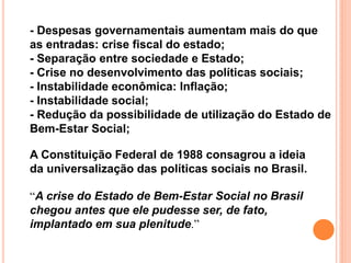 - Despesas governamentais aumentam mais do que
as entradas: crise fiscal do estado;
- Separação entre sociedade e Estado;
- Crise no desenvolvimento das políticas sociais;
- Instabilidade econômica: Inflação;
- Instabilidade social;
- Redução da possibilidade de utilização do Estado de
Bem-Estar Social;
“A crise do Estado de Bem-Estar Social no Brasil
chegou antes que ele pudesse ser, de fato,
implantado em sua plenitude.”
A Constituição Federal de 1988 consagrou a ideia
da universalização das políticas sociais no Brasil.
 