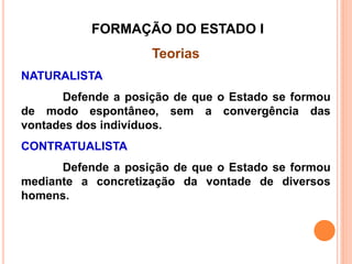 FORMAÇÃO DO ESTADO I
Teorias
NATURALISTA
Defende a posição de que o Estado se formou
de modo espontâneo, sem a convergência das
vontades dos indivíduos.
CONTRATUALISTA
Defende a posição de que o Estado se formou
mediante a concretização da vontade de diversos
homens.
 