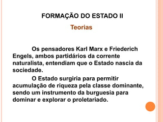 FORMAÇÃO DO ESTADO II
Teorias
Os pensadores Karl Marx e Friederich
Engels, ambos partidários da corrente
naturalista, entendiam que o Estado nascia da
sociedade.
O Estado surgiria para permitir
acumulação de riqueza pela classe dominante,
sendo um instrumento da burguesia para
dominar e explorar o proletariado.
 