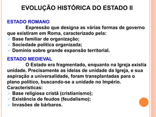 EVOLUÇÃO HISTÓRICA DO ESTADO II
ESTADO ROMANO
Expressão que designa as várias formas de governo
que existiram em Roma, caracterizado pela:
 Base familiar de organização;
 Sociedade política organizada;
 Domínio sobre grande expansão territorial.
ESTADO MEDIEVAL
O Estado era fragmentado, enquanto na Igreja existia
unidade. Precisamente as ideias de unidade da Igreja, e sua
aspiração a universalidade, foram transplantadas para o
plano político, buscando-se a unidade no Império.
Características:
 Base religiosa cristã (cristianismo);
 Existência de feudos (feudalismo);
 Invasões de bárbaros.
 