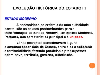 EVOLUÇÃO HISTÓRICA DO ESTADO III
ESTADO MODERNO
A necessidade de ordem e de uma autoridade
central são as causas predominantes para a
transformação de Estado Medieval em Estado Moderno.
Portanto, sua característica principal é a unidade.
Várias correntes consideravam alguns
elementos essenciais do Estado, entre eles a soberania,
a territorialidade, fazendo paralelos e pressupostos
sobre povo, território, governo, autoridade.
 