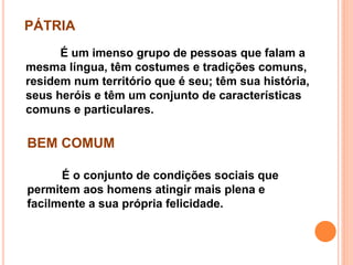 PÁTRIA
É um imenso grupo de pessoas que falam a
mesma língua, têm costumes e tradições comuns,
residem num território que é seu; têm sua história,
seus heróis e têm um conjunto de características
comuns e particulares.
BEM COMUM
É o conjunto de condições sociais que
permitem aos homens atingir mais plena e
facilmente a sua própria felicidade.
 