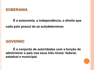 SOBERANIA
É a autonomia, a independência, o direito que
cada país possui de se autodeterminar.
GOVERNO
É o conjunto de autoridades com a função de
administrar o país nos seus três níveis: federal,
estadual e municipal.
 