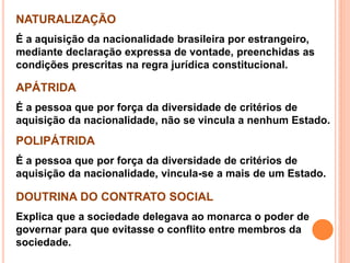 NATURALIZAÇÃO
É a aquisição da nacionalidade brasileira por estrangeiro,
mediante declaração expressa de vontade, preenchidas as
condições prescritas na regra jurídica constitucional.
APÁTRIDA
É a pessoa que por força da diversidade de critérios de
aquisição da nacionalidade, não se vincula a nenhum Estado.
POLIPÁTRIDA
É a pessoa que por força da diversidade de critérios de
aquisição da nacionalidade, vincula-se a mais de um Estado.
DOUTRINA DO CONTRATO SOCIAL
Explica que a sociedade delegava ao monarca o poder de
governar para que evitasse o conflito entre membros da
sociedade.
 