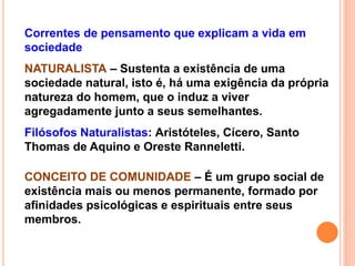 Correntes de pensamento que explicam a vida em
sociedade
NATURALISTA – Sustenta a existência de uma
sociedade natural, isto é, há uma exigência da própria
natureza do homem, que o induz a viver
agregadamente junto a seus semelhantes.
Filósofos Naturalistas: Aristóteles, Cícero, Santo
Thomas de Aquino e Oreste Ranneletti.
CONCEITO DE COMUNIDADE – É um grupo social de
existência mais ou menos permanente, formado por
afinidades psicológicas e espirituais entre seus
membros.
 