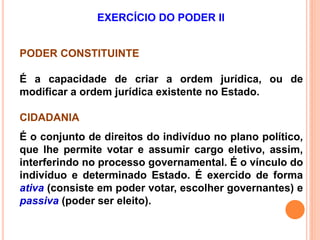 EXERCÍCIO DO PODER II
PODER CONSTITUINTE
É a capacidade de criar a ordem jurídica, ou de
modificar a ordem jurídica existente no Estado.
CIDADANIA
É o conjunto de direitos do indivíduo no plano político,
que lhe permite votar e assumir cargo eletivo, assim,
interferindo no processo governamental. É o vínculo do
indivíduo e determinado Estado. É exercido de forma
ativa (consiste em poder votar, escolher governantes) e
passiva (poder ser eleito).
 